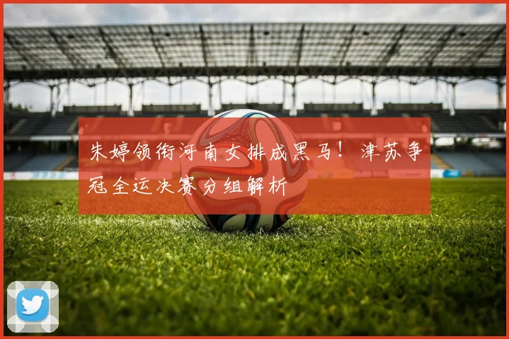 朱婷领衔河南女排成黑马!津苏争冠全运决赛分组解析